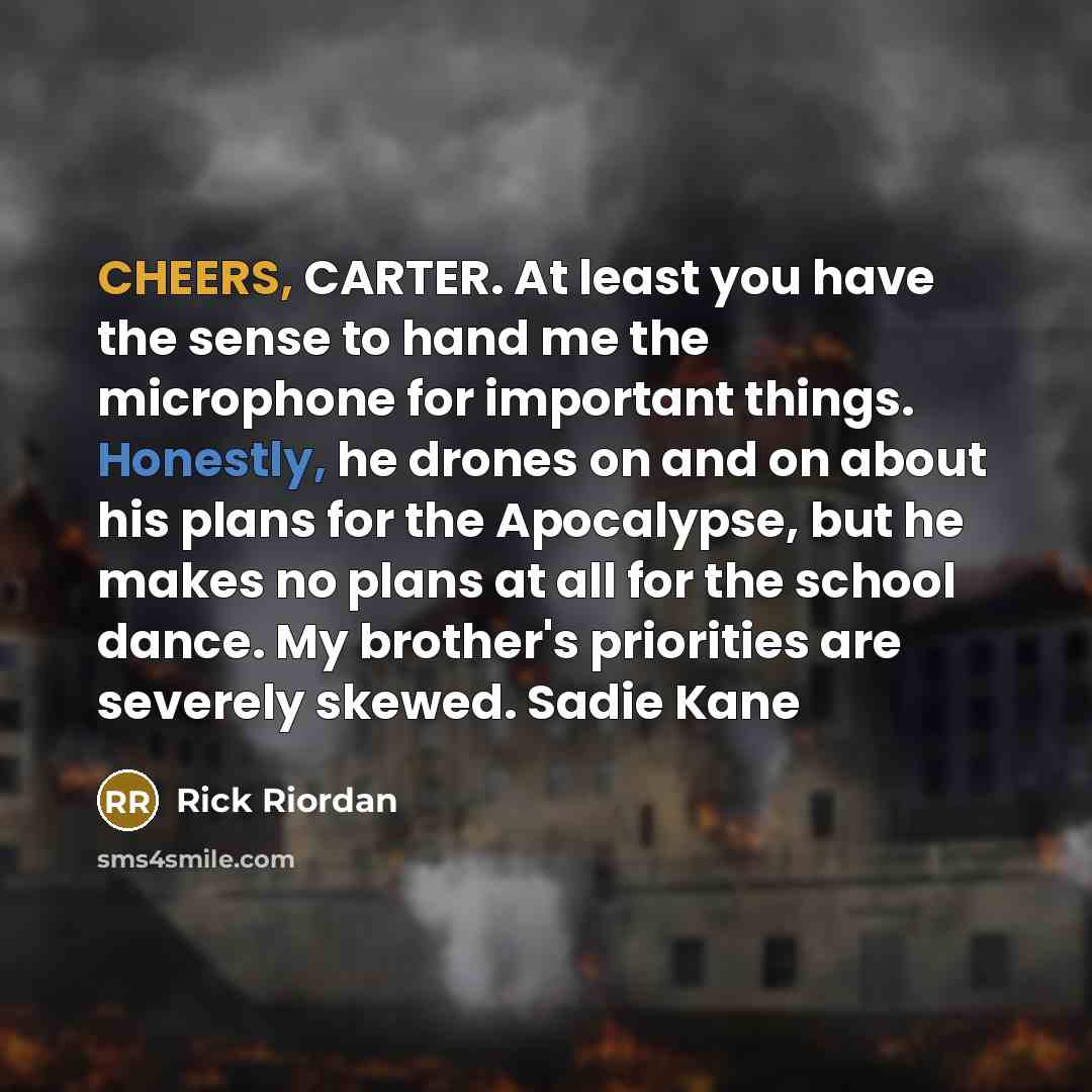 “CHEERS, CARTER. At least you have the sense to hand me the microphone for important things. Honestly, he drones on and on about his plans for the Apocalypse, but he makes no plans at all for the school dance. My brother's priorities are severely skewed. Sadie Kane” quote by Rick Riordan
