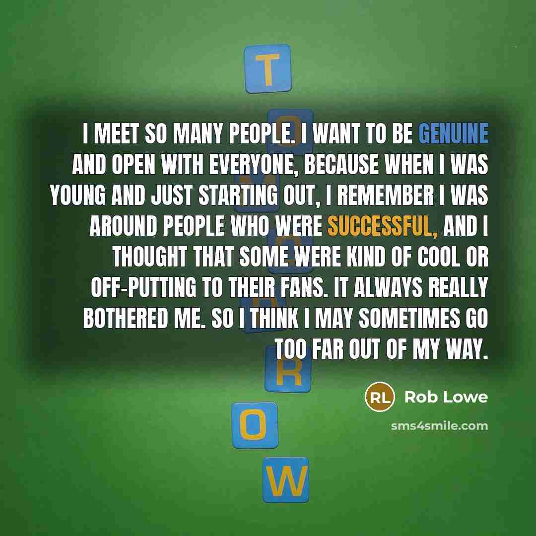 “I meet so many people. I want to be genuine and open with everyone, because when I was young and just starting out, I remember I was around people who were successful, and I thought that some were kind of cool or off-putting to their fans. It always really bothered me. So I think I may sometimes…” quote by Rob Lowe
