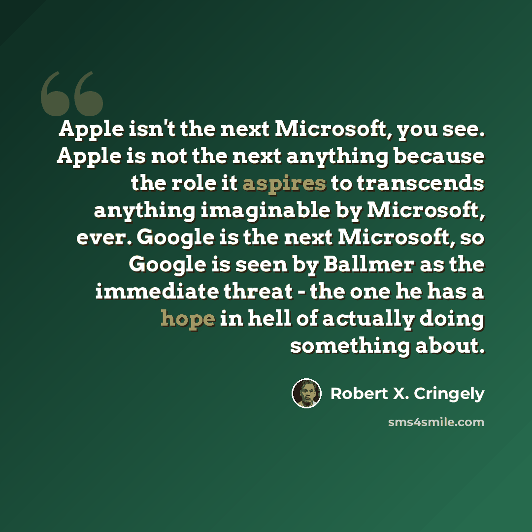“Apple isn't the next Microsoft, you see. Apple is not the next anything because the role it aspires to transcends anything imaginable by Microsoft, ever. Google is the next Microsoft, so Google is seen by Ballmer as the immediate threat - the one he has a hope in hell of actually doing something…” quote by Robert X. Cringely