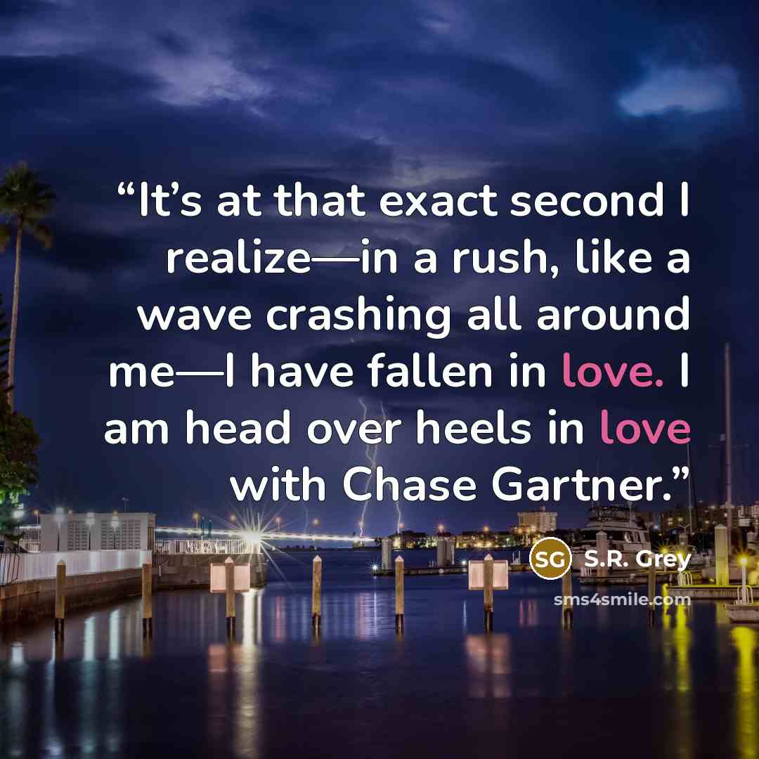 “It’s at that exact second I realize—in a rush, like a wave crashing all around me—I have fallen in love. I am head over heels in love with Chase Gartner.” quote by S.R. Grey