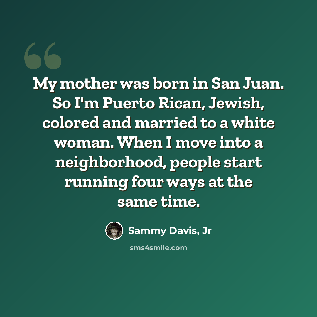“My mother was born in San Juan. So I'm Puerto Rican, Jewish, colored and married to a white woman. When I move into a neighborhood, people start running four ways at the same time.” quote by Sammy Davis, Jr