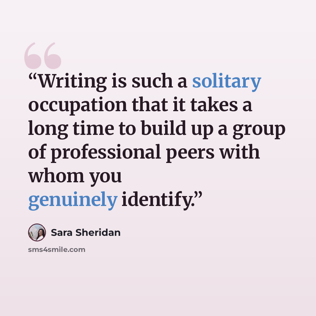 “Writing is such a solitary occupation that it takes a long time to build up a group of professional peers with whom you genuinely identify.” quote by Sara Sheridan