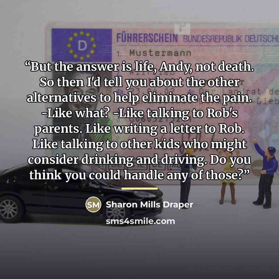 “But the answer is life, Andy, not death. So then I'd tell you about the other alternatives to help eliminate the pain. -Like what? -Like talking to Rob's parents. Like writing a letter to Rob. Like talking to other kids who might consider drinking and driving. Do you think you could handle any of…” quote by Sharon Mills Draper