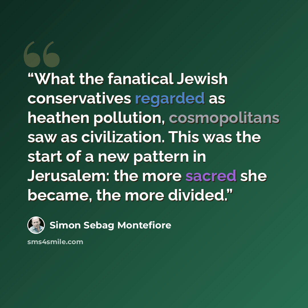 “What the fanatical Jewish conservatives regarded as heathen pollution, cosmopolitans saw as civilization. This was the start of a new pattern in Jerusalem: the more sacred she became, the more divided.” quote by Simon Sebag Montefiore