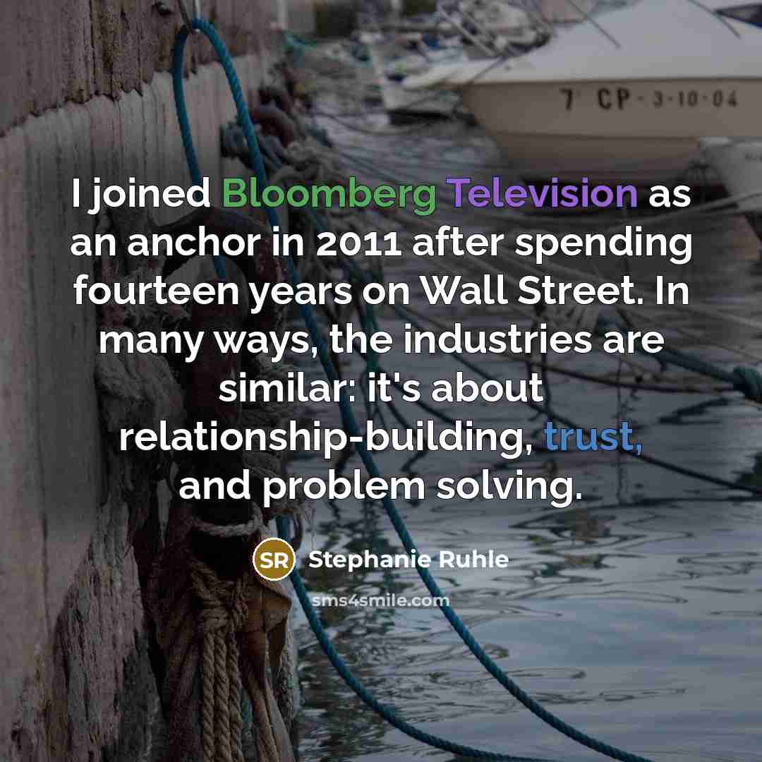 “I joined Bloomberg Television as an anchor in 2011 after spending fourteen years on Wall Street. In many ways, the industries are similar: it's about relationship-building, trust, and problem solving.” quote by Stephanie Ruhle
