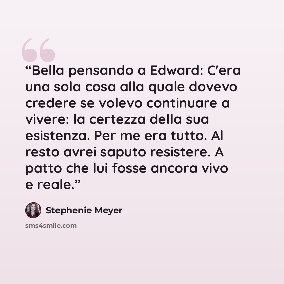 “Bella pensando a Edward: C'era una sola cosa alla quale dovevo credere se volevo continuare a vivere: la certezza della sua esistenza. Per me era tutto. Al resto avrei saputo resistere. A patto che lui fosse ancora vivo e reale.” quote by Stephenie Meyer