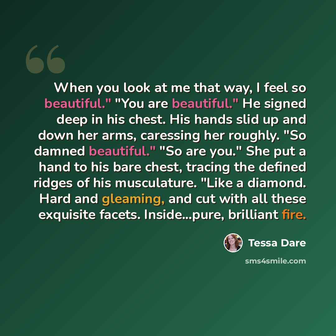 “When you look at me that way, I feel so beautiful." "You are beautiful." He signed deep in his chest. His hands slid up and down her arms, caressing her roughly. "So damned beautiful." "So are you." She put a hand to his bare chest, tracing the defined ridges of his musculature. "Like a diamond…” quote by Tessa Dare