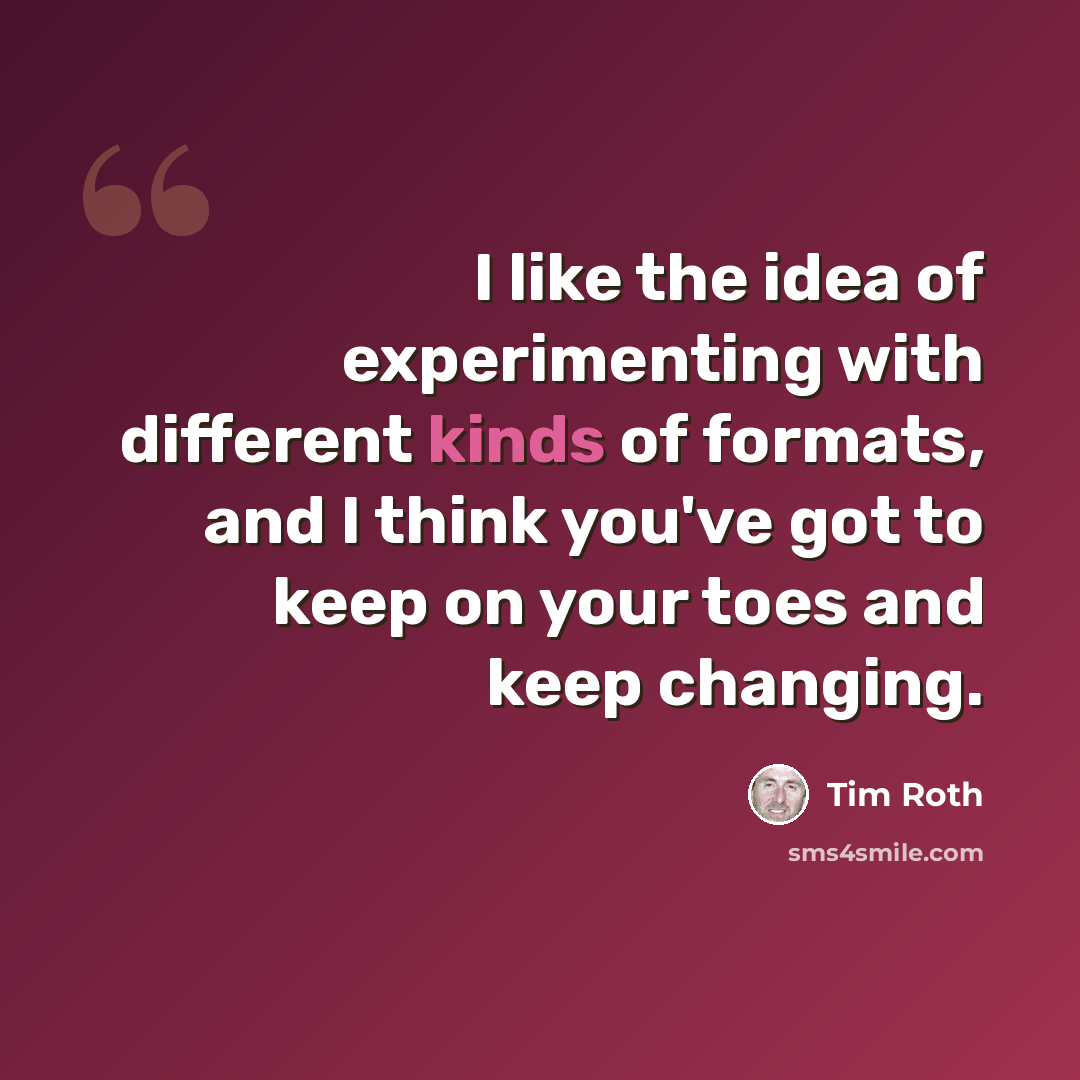“I like the idea of experimenting with different kinds of formats, and I think you've got to keep on your toes and keep changing.” quote by Tim Roth