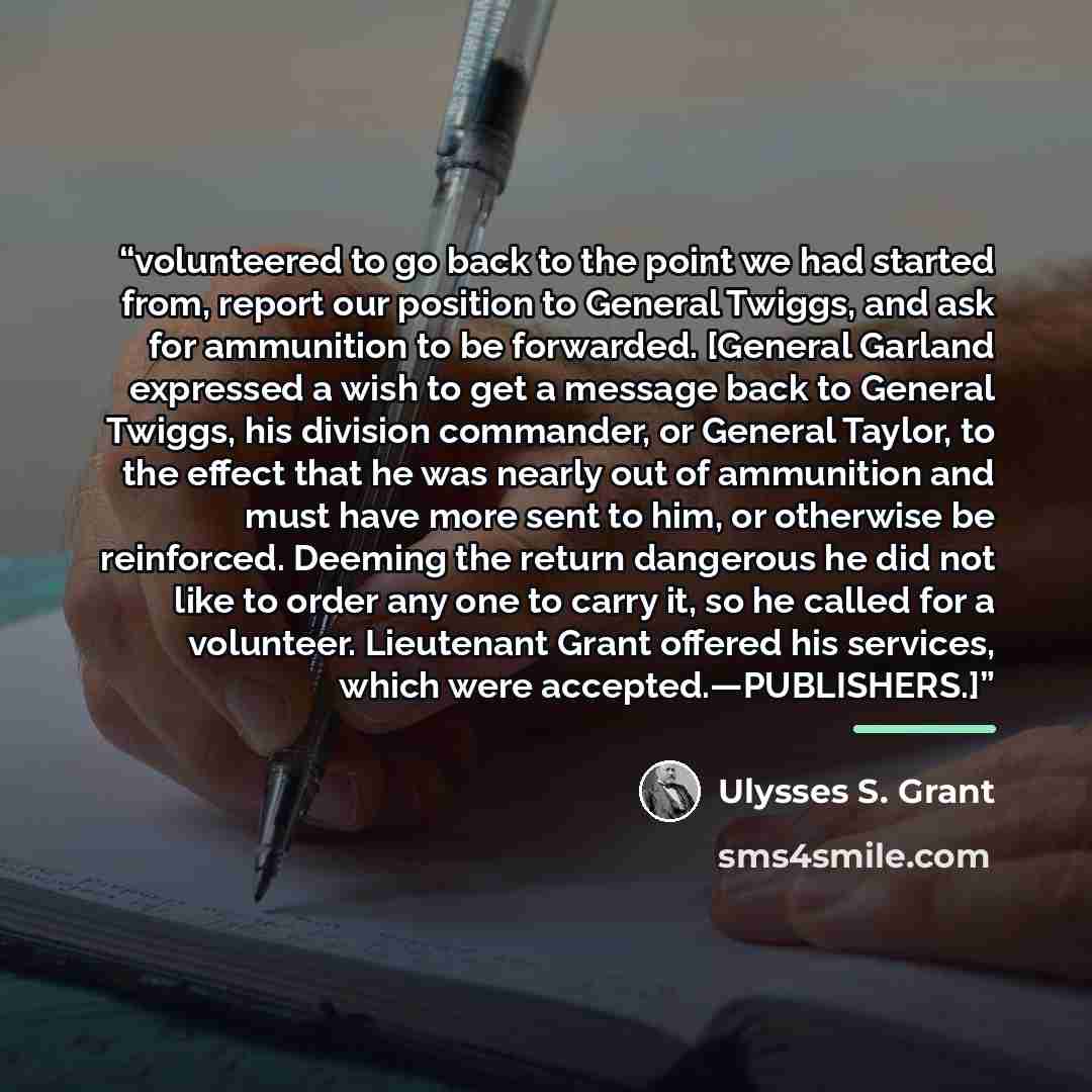 “volunteered to go back to the point we had started from, report our position to General Twiggs, and ask for ammunition to be forwarded. [General Garland expressed a wish to get a message back to General Twiggs, his division commander, or General Taylor, to the effect that he was nearly out of…” quote by Ulysses S. Grant