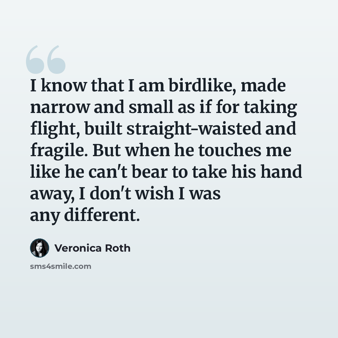“I know that I am birdlike, made narrow and small as if for taking flight, built straight-waisted and fragile. But when he touches me like he can't bear to take his hand away, I don't wish I was any different.” quote by Veronica Roth