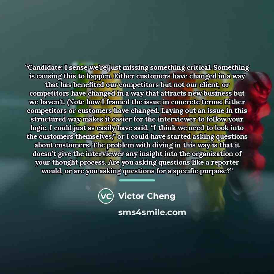 “Candidate: I sense we’re just missing something critical. Something is causing this to happen. Either customers have changed in a way that has benefited our competitors but not our client, or competitors have changed in a way that attracts new business but we haven’t. (Note how I framed the issue…” quote by Victor Cheng