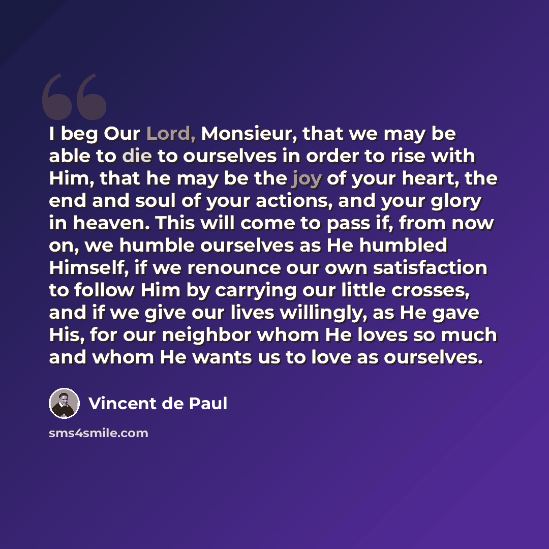 “I beg Our Lord, Monsieur, that we may be able to die to ourselves in order to rise with Him, that he may be the joy of your heart, the end and soul of your actions, and your glory in heaven. This will come to pass if, from now on, we humble ourselves as He humbled Himself, if we renounce our own…” quote by Vincent de Paul