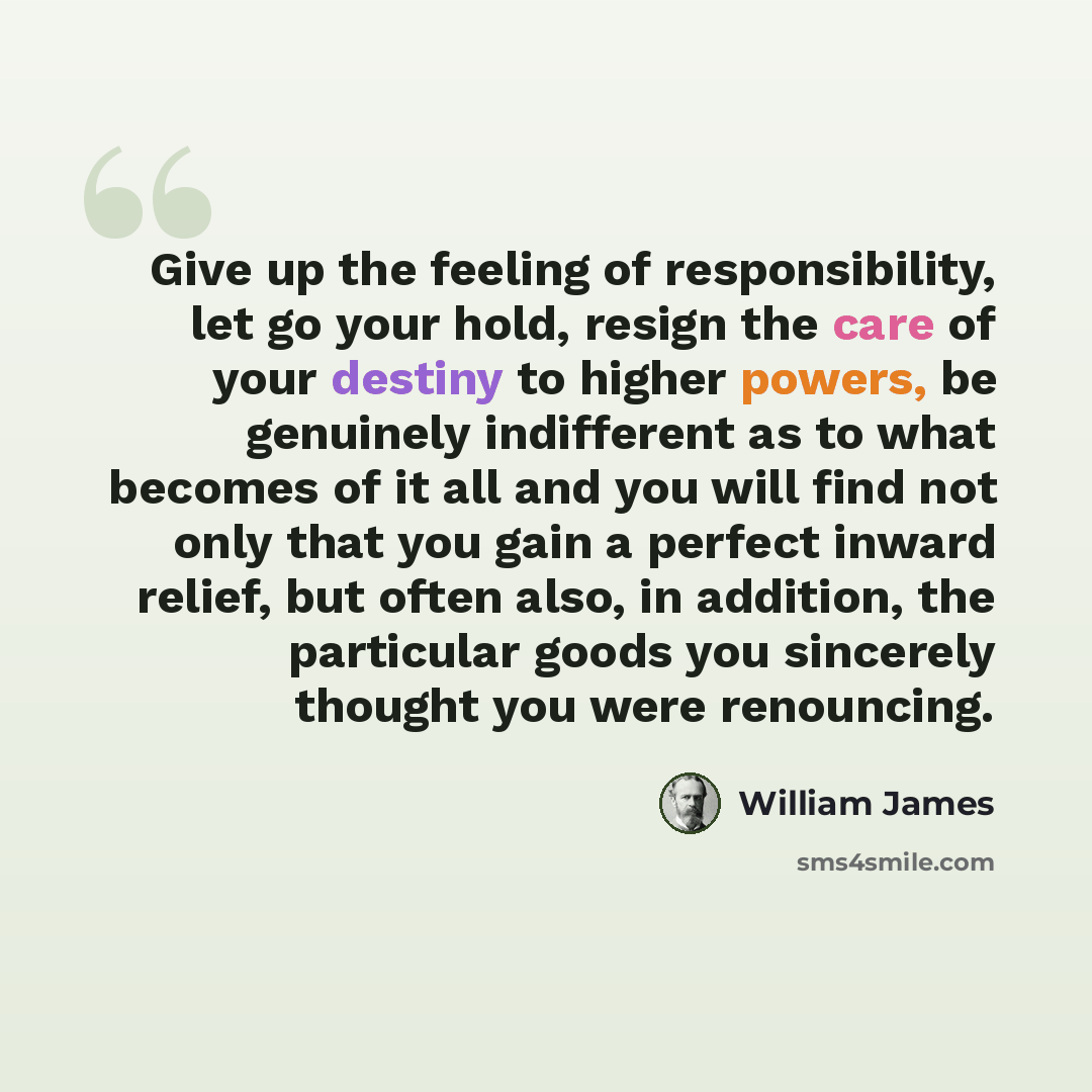 “Give up the feeling of responsibility, let go your hold, resign the care of your destiny to higher powers, be genuinely indifferent as to what becomes of it all and you will find not only that you gain a perfect inward relief, but often also, in addition, the particular goods you sincerely thought…” quote by William James
