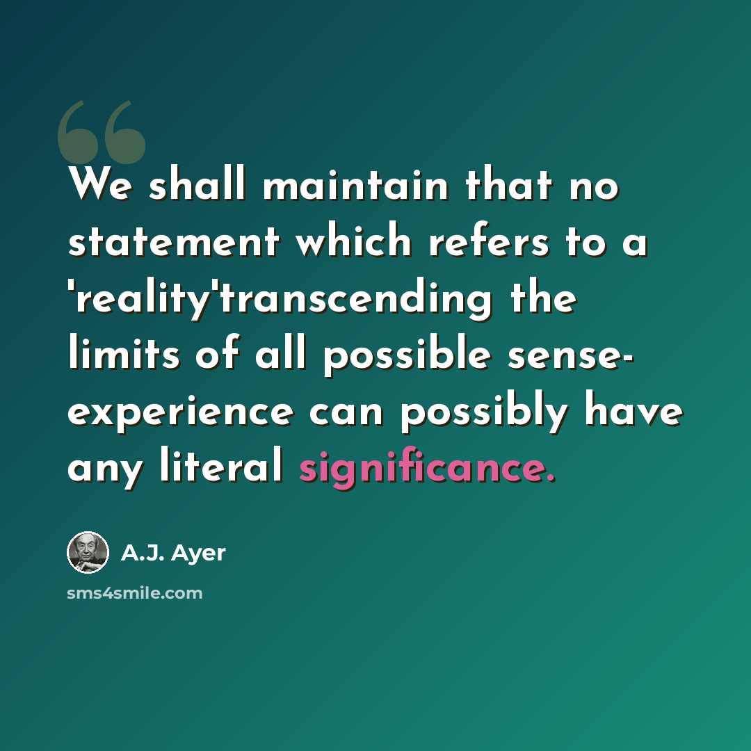 “We shall maintain that no statement which refers to a 'reality'transcending the limits of all possible sense- experience can possibly have any literal significance.” quote by A.J. Ayer