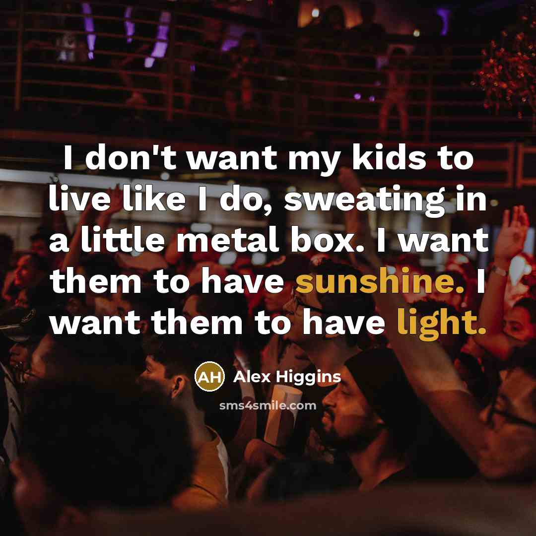 “I don't want my kids to live like I do, sweating in a little metal box. I want them to have sunshine. I want them to have light.” quote by Alex Higgins
