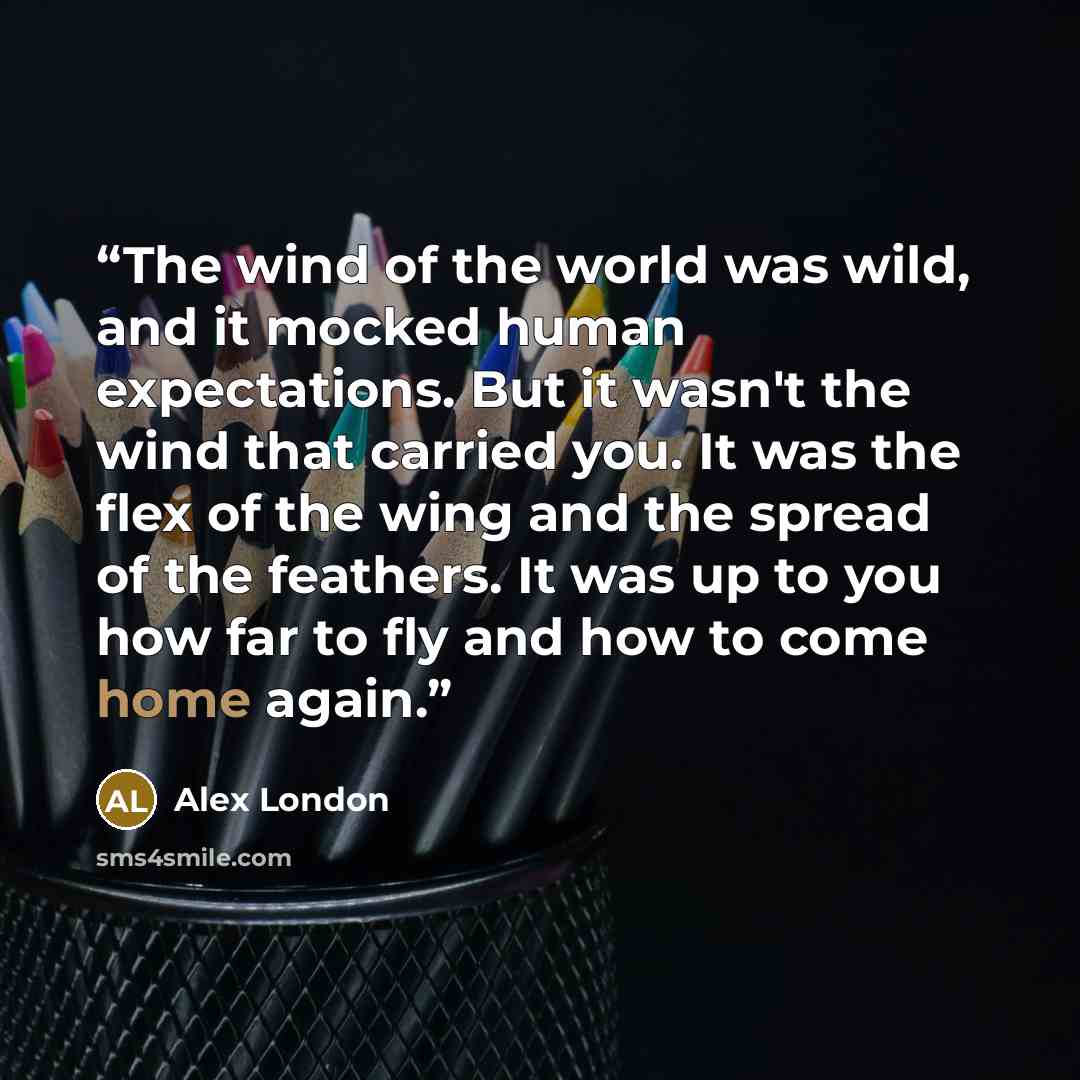 “The wind of the world was wild, and it mocked human expectations. But it wasn't the wind that carried you. It was the flex of the wing and the spread of the feathers. It was up to you how far to fly and how to come home again.” quote by Alex London