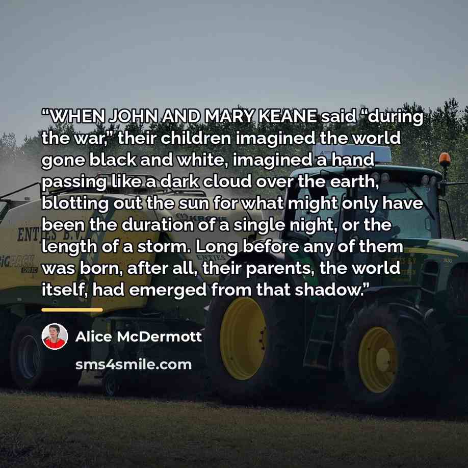 “WHEN JOHN AND MARY KEANE said “during the war,” their children imagined the world gone black and white, imagined a hand passing like a dark cloud over the earth, blotting out the sun for what might only have been the duration of a single night, or the length of a storm. Long before any of them was…” quote by Alice McDermott