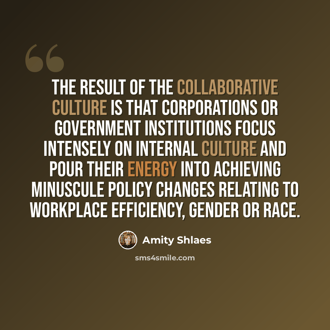 “The result of the collaborative culture is that corporations or government institutions focus intensely on internal culture and pour their energy into achieving minuscule policy changes relating to workplace efficiency, gender or race.” quote by Amity Shlaes