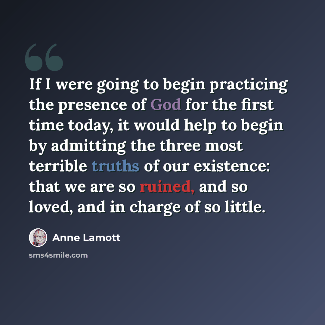 “If I were going to begin practicing the presence of God for the first time today, it would help to begin by admitting the three most terrible truths of our existence: that we are so ruined, and so loved, and in charge of so little.” quote by Anne Lamott