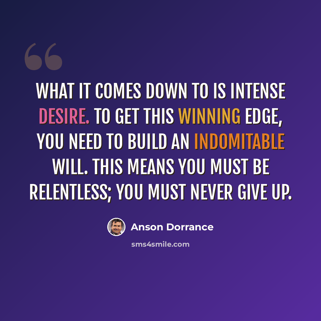 “What it comes down to is intense desire. To get this winning edge, you need to build an indomitable will. This means you must be relentless; you must never give up.” quote by Anson Dorrance