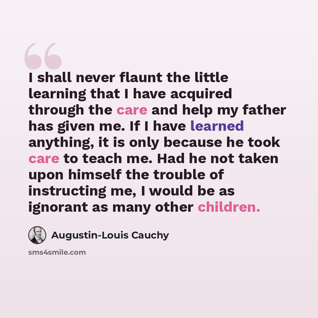 “I shall never flaunt the little learning that I have acquired through the care and help my father has given me. If I have learned anything, it is only because he took care to teach me. Had he not taken upon himself the trouble of instructing me, I would be as ignorant as many other children.” quote by Augustin-Louis Cauchy