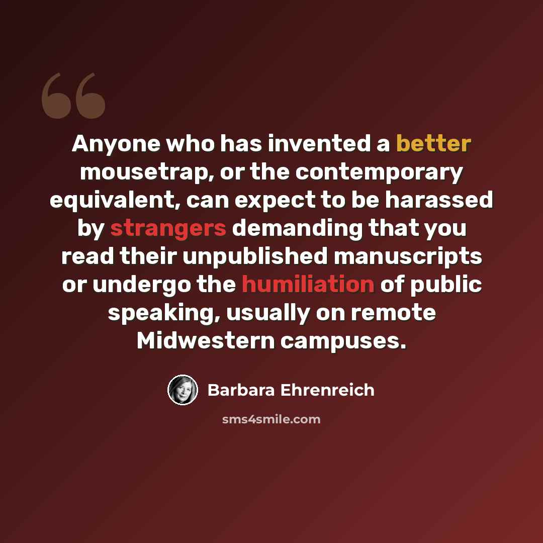 “Anyone who has invented a better mousetrap, or the contemporary equivalent, can expect to be harassed by strangers demanding that you read their unpublished manuscripts or undergo the humiliation of public speaking, usually on remote Midwestern campuses.” quote by Barbara Ehrenreich