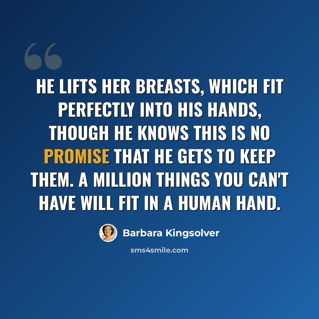 “He lifts her breasts, which fit perfectly into his hands, though he knows this is no promise that he gets to keep them. A million things you can't have will fit in a human hand.” quote by Barbara Kingsolver