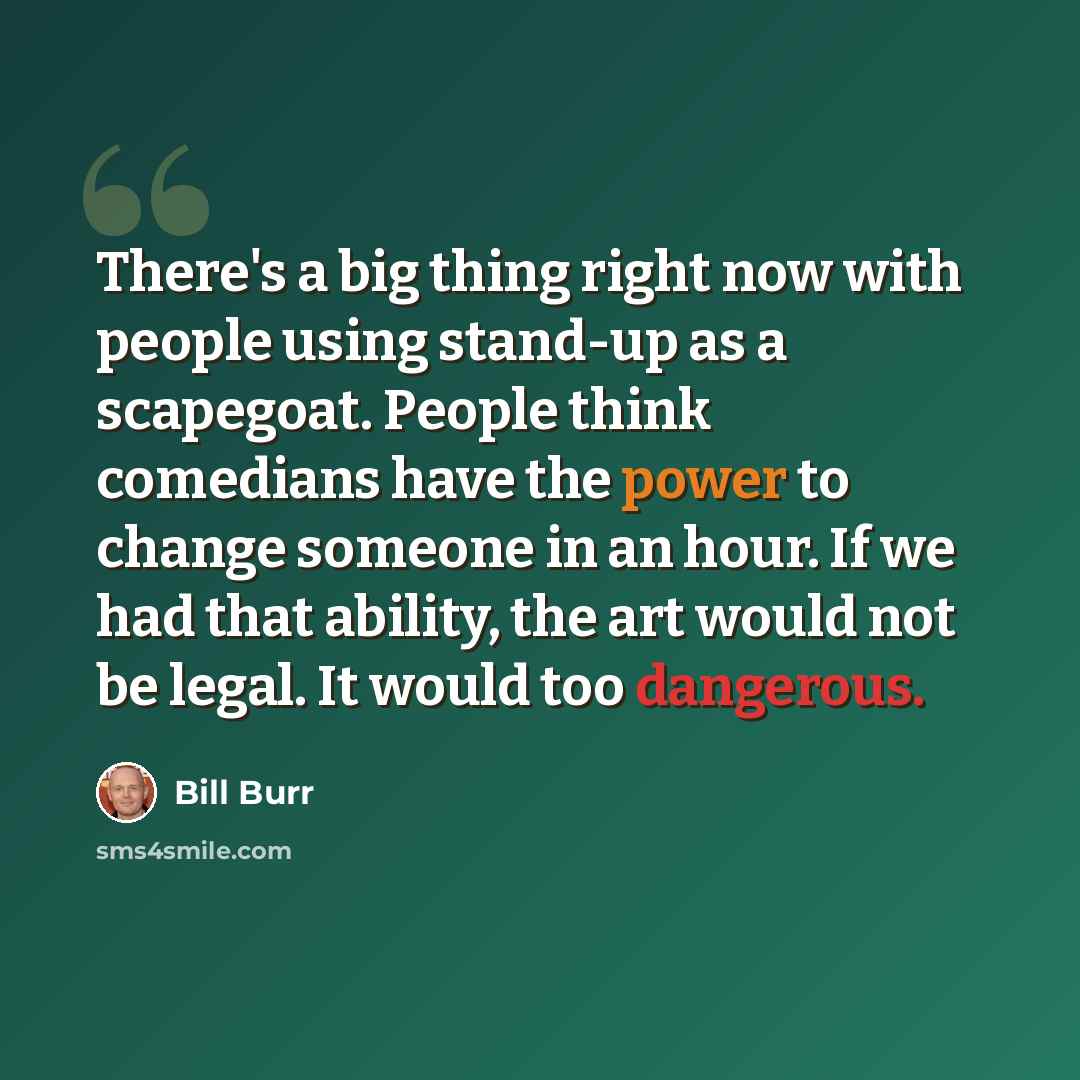 “There's a big thing right now with people using stand-up as a scapegoat. People think comedians have the power to change someone in an hour. If we had that ability, the art would not be legal. It would too dangerous.” quote by Bill Burr