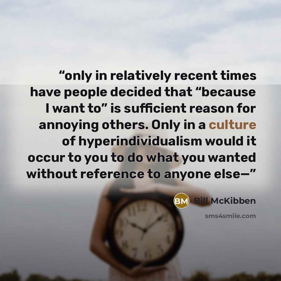 “only in relatively recent times have people decided that “because I want to” is sufficient reason for annoying others. Only in a culture of hyperindividualism would it occur to you to do what you wanted without reference to anyone else—” quote by Bill McKibben