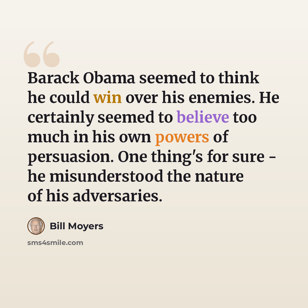 “Barack Obama seemed to think he could win over his enemies. He certainly seemed to believe too much in his own powers of persuasion. One thing's for sure - he misunderstood the nature of his adversaries.” quote by Bill Moyers
