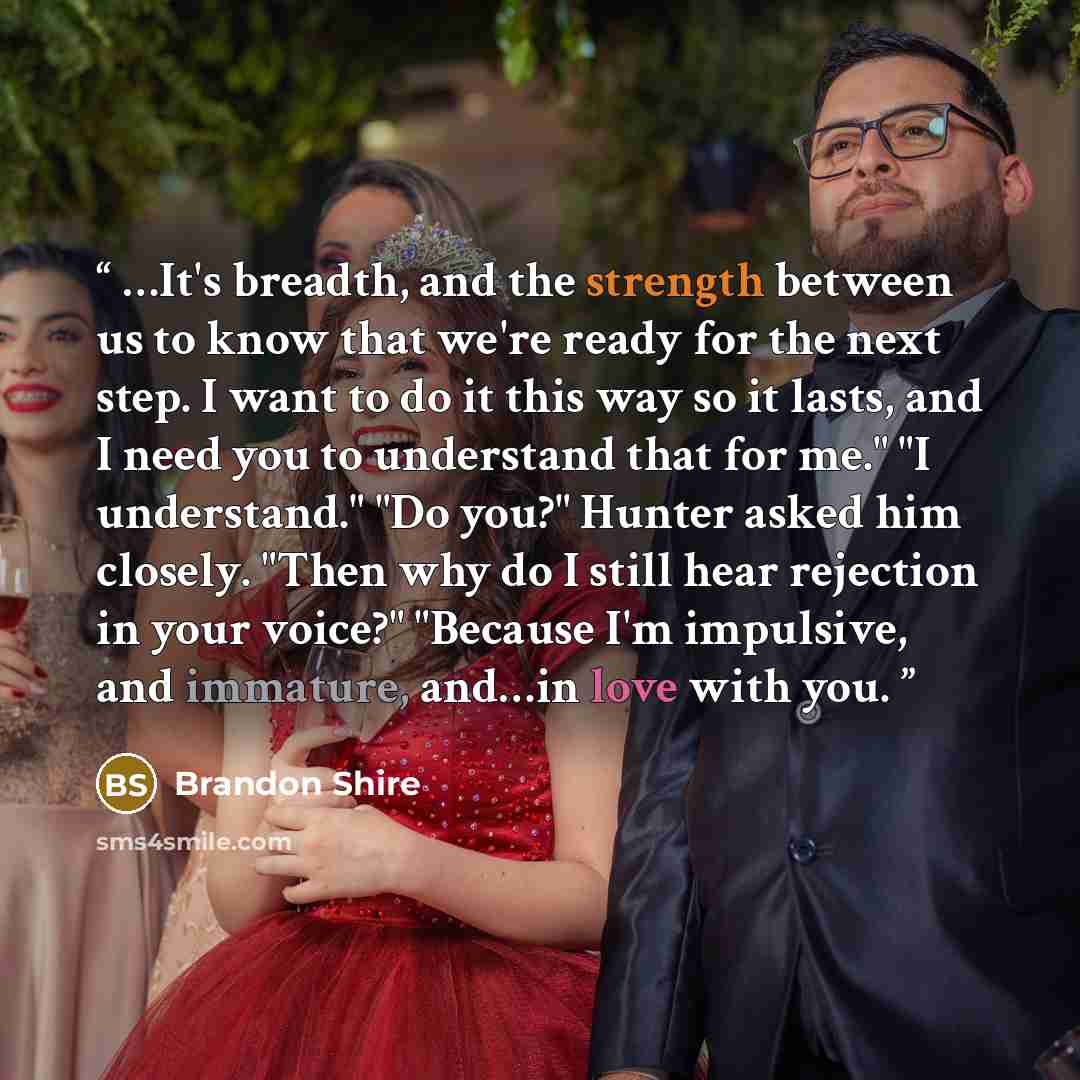 “…It's breadth, and the strength between us to know that we're ready for the next step. I want to do it this way so it lasts, and I need you to understand that for me." "I understand." "Do you?" Hunter asked him closely. "Then why do I still hear rejection in your voice?" "Because I'm impulsive…” quote by Brandon Shire