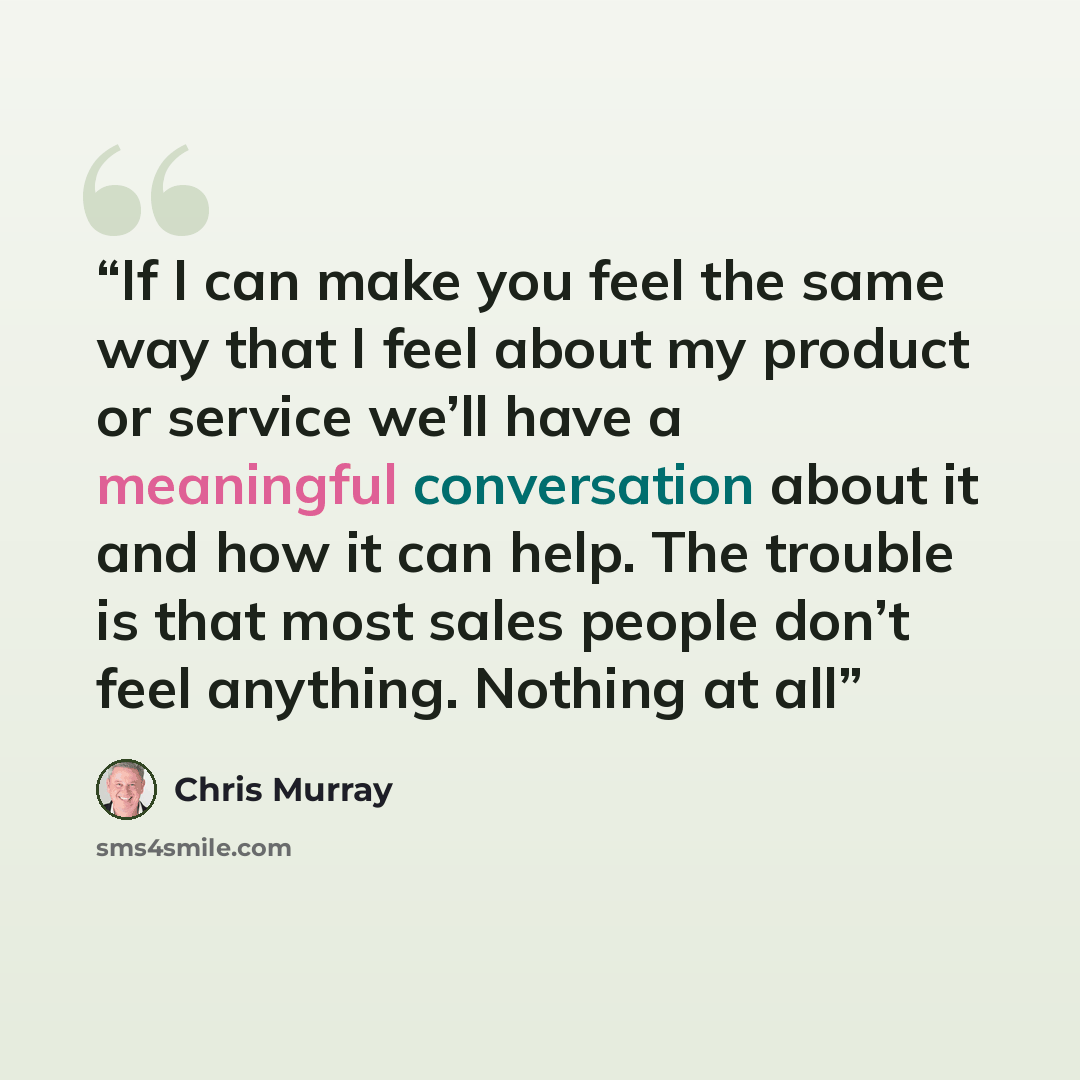 “If I can make you feel the same way that I feel about my product or service we’ll have a meaningful conversation about it and how it can help. The trouble is that most sales people don’t feel anything. Nothing at all” quote by Chris Murray