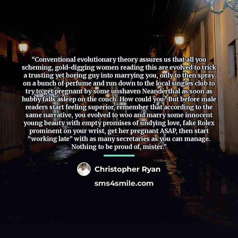 “Conventional evolutionary theory assures us that all you scheming, gold-digging women reading this are evolved to trick a trusting yet boring guy into marrying you, only to then spray on a bunch of perfume and run down to the local singles club to try to get pregnant by some unshaven Neanderthal…” quote by Christopher Ryan