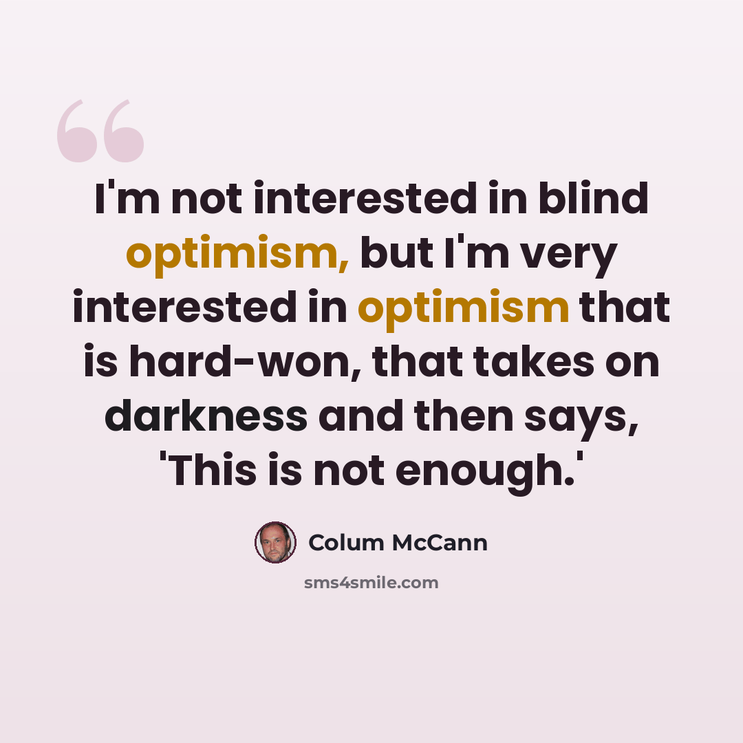 “I'm not interested in blind optimism, but I'm very interested in optimism that is hard-won, that takes on darkness and then says, 'This is not enough.'” quote by Colum McCann