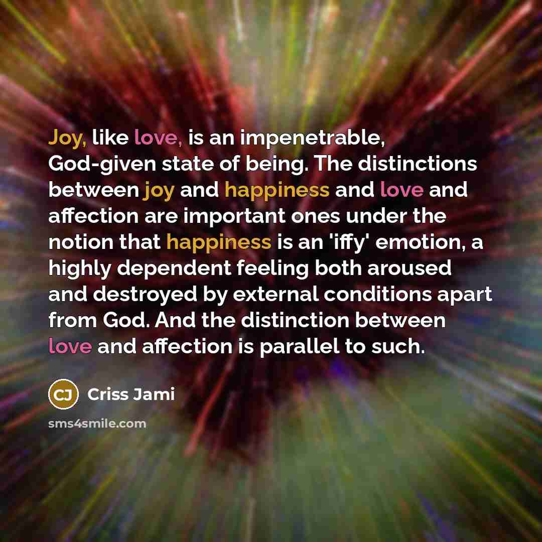 “Joy, like love, is an impenetrable, God-given state of being. The distinctions between joy and happiness and love and affection are important ones under the notion that happiness is an 'iffy' emotion, a highly dependent feeling both aroused and destroyed by external conditions apart from God. And…” quote by Criss Jami