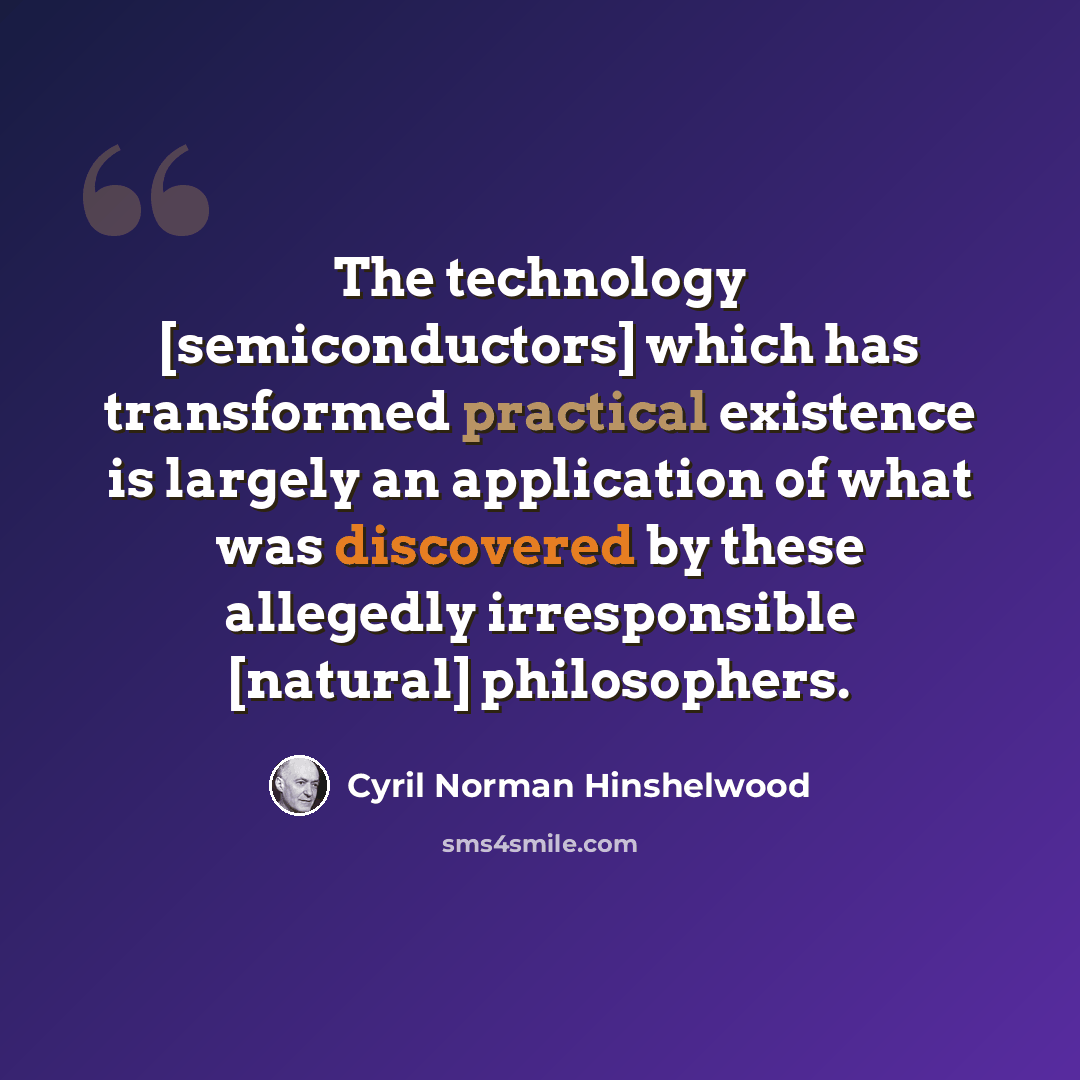 “The technology [semiconductors] which has transformed practical existence is largely an application of what was discovered by these allegedly irresponsible [natural] philosophers.” quote by Cyril Norman Hinshelwood