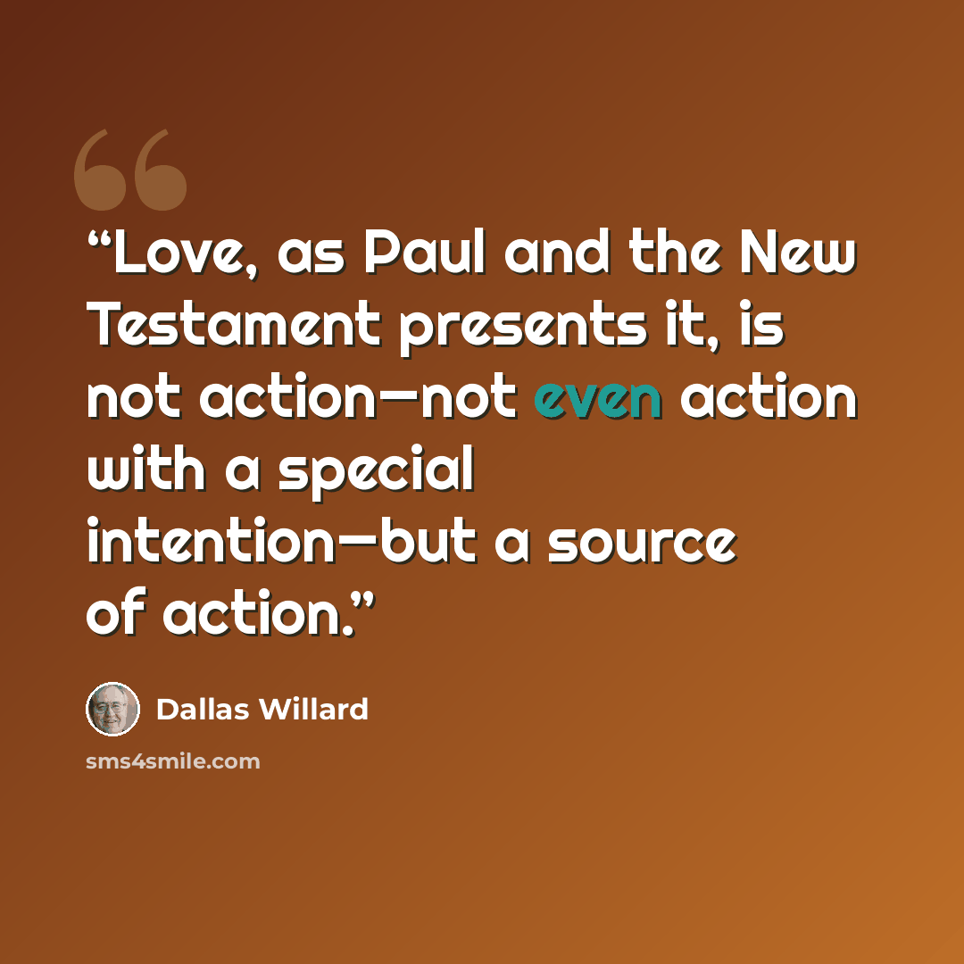 “Love, as Paul and the New Testament presents it, is not action—not even action with a special intention—but a source of action.” quote by Dallas Willard