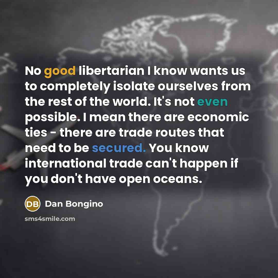 “No good libertarian I know wants us to completely isolate ourselves from the rest of the world. It's not even possible. I mean there are economic ties - there are trade routes that need to be secured. You know international trade can't happen if you don't have open oceans.” quote by Dan Bongino