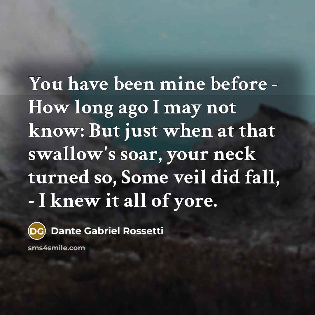 “You have been mine before - How long ago I may not know: But just when at that swallow's soar, your neck turned so, Some veil did fall, - I knew it all of yore.” quote by Dante Gabriel Rossetti