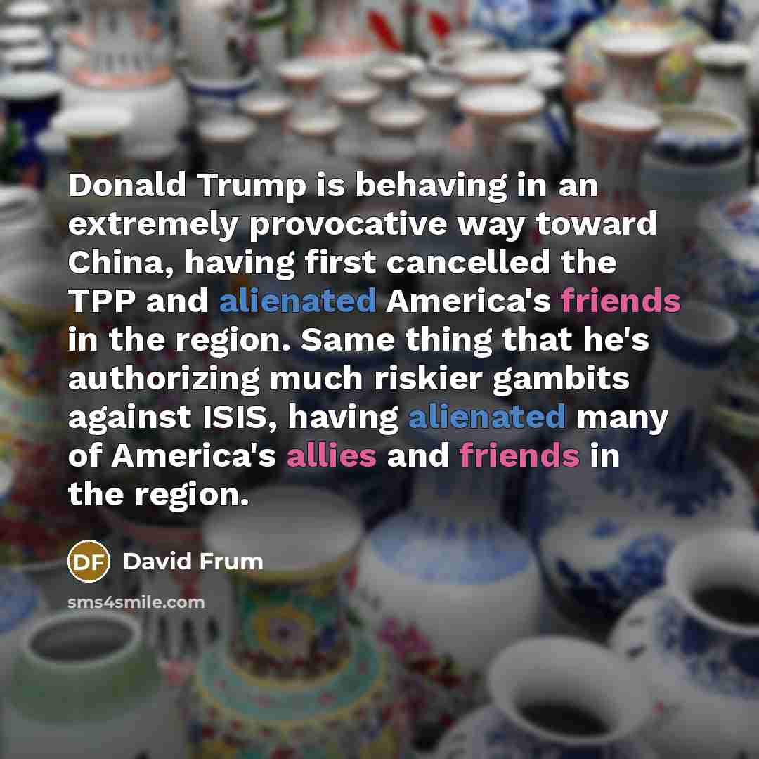 “Donald Trump is behaving in an extremely provocative way toward China, having first cancelled the TPP and alienated America's friends in the region. Same thing that he's authorizing much riskier gambits against ISIS, having alienated many of America's allies and friends in the region.” quote by David Frum