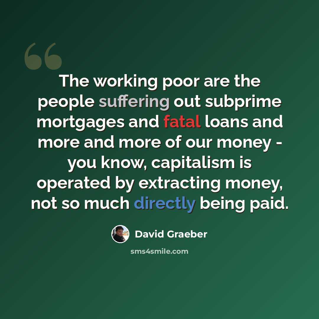 “The working poor are the people suffering out subprime mortgages and fatal loans and more and more of our money - you know, capitalism is operated by extracting money, not so much directly being paid.” quote by David Graeber