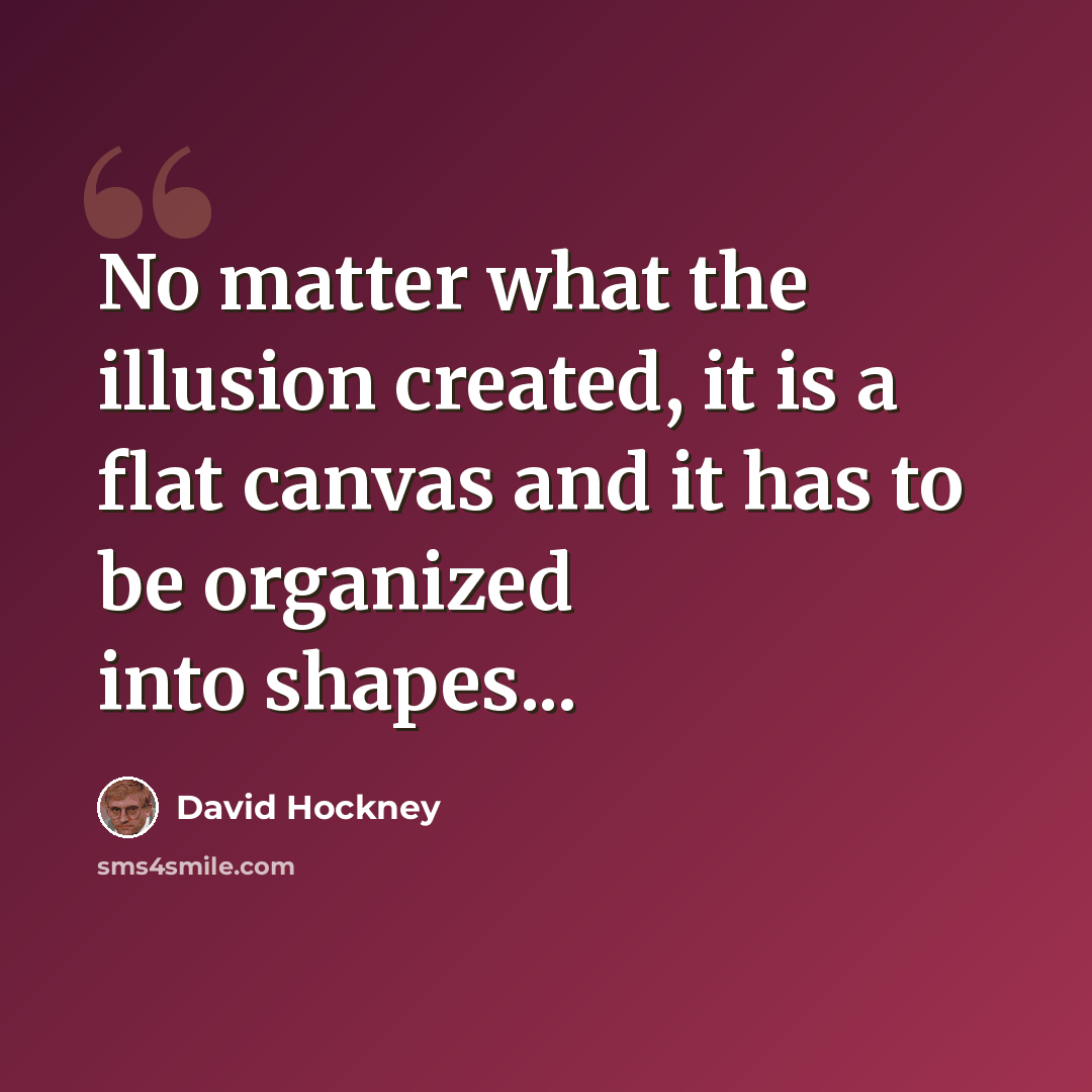 “No matter what the illusion created, it is a flat canvas and it has to be organized into shapes...” quote by David Hockney