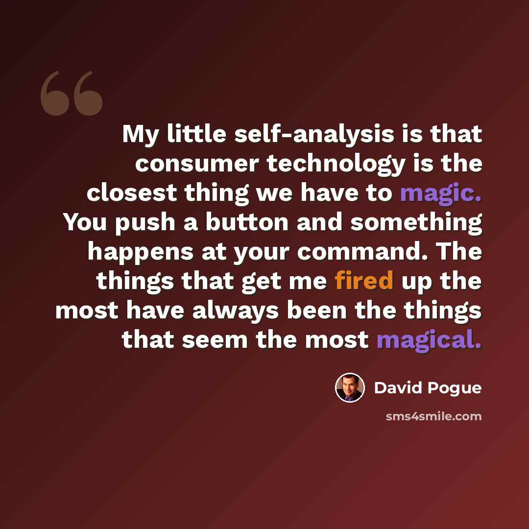 “My little self-analysis is that consumer technology is the closest thing we have to magic. You push a button and something happens at your command. The things that get me fired up the most have always been the things that seem the most magical.” quote by David Pogue