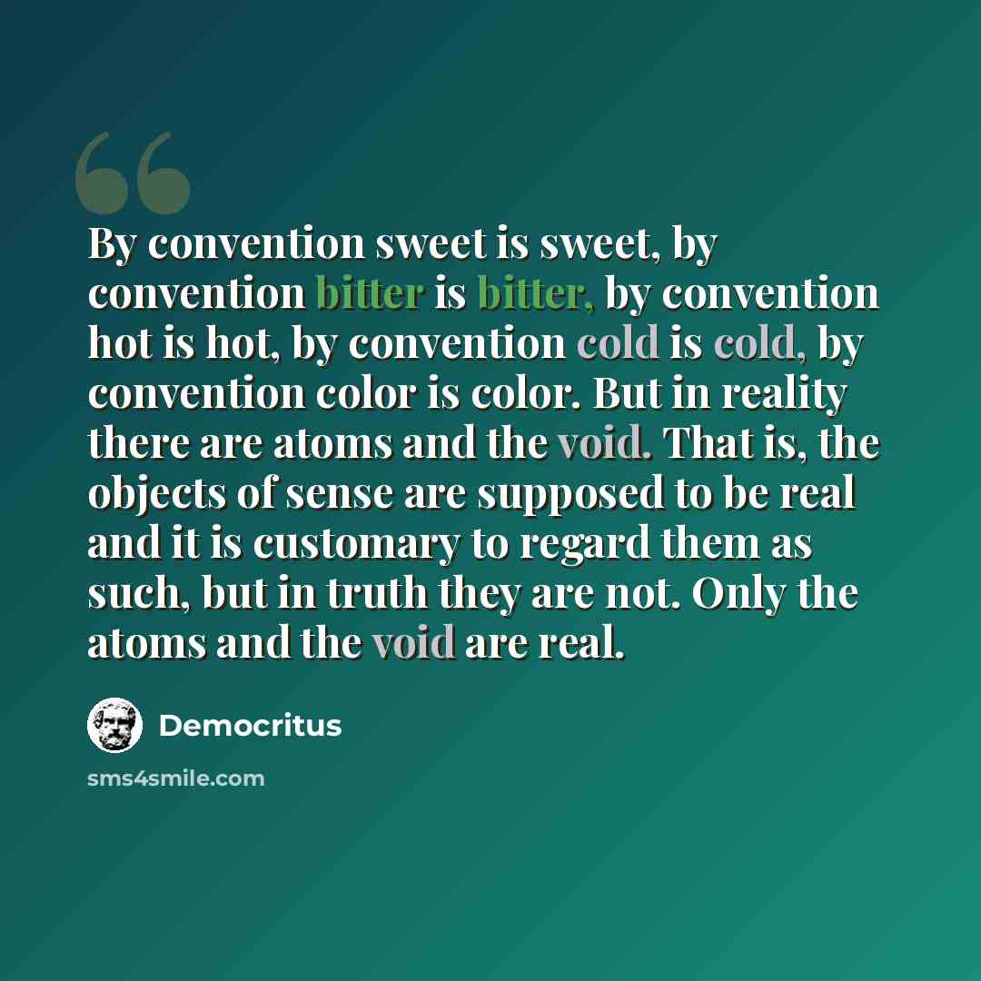 “By convention sweet is sweet, by convention bitter is bitter, by convention hot is hot, by convention cold is cold, by convention color is color. But in reality there are atoms and the void. That is, the objects of sense are supposed to be real and it is customary to regard them as such, but in…” quote by Democritus