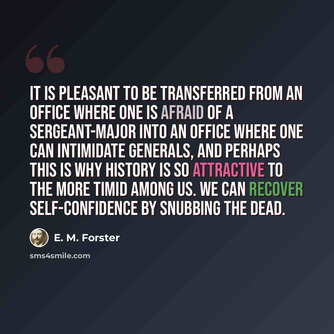 “It is pleasant to be transferred from an office where one is afraid of a sergeant-major into an office where one can intimidate generals, and perhaps this is why history is so attractive to the more timid among us. We can recover self-confidence by snubbing the dead.” quote by E. M. Forster