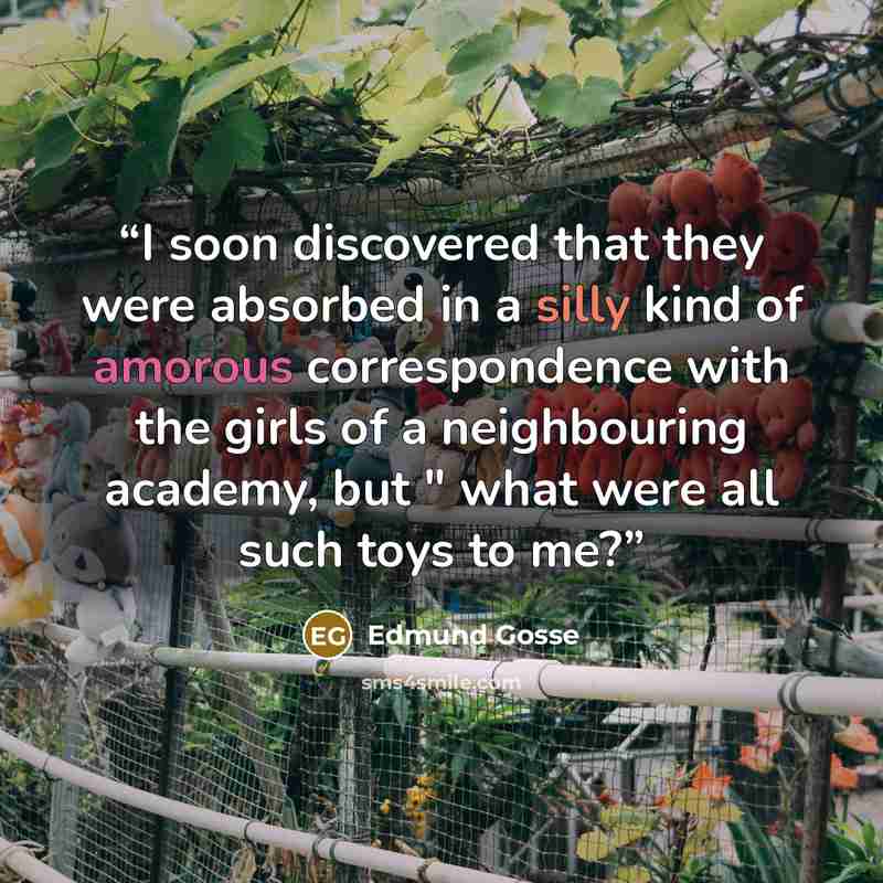 “I soon discovered that they were absorbed in a silly kind of amorous correspondence with the girls of a neighbouring academy, but " what were all such toys to me?” quote by Edmund Gosse