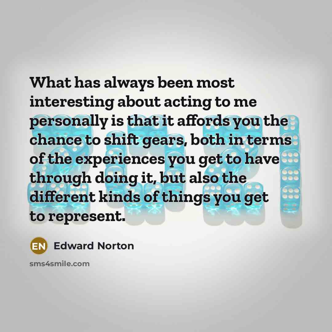 “What has always been most interesting about acting to me personally is that it affords you the chance to shift gears, both in terms of the experiences you get to have through doing it, but also the different kinds of things you get to represent.” quote by Edward Norton