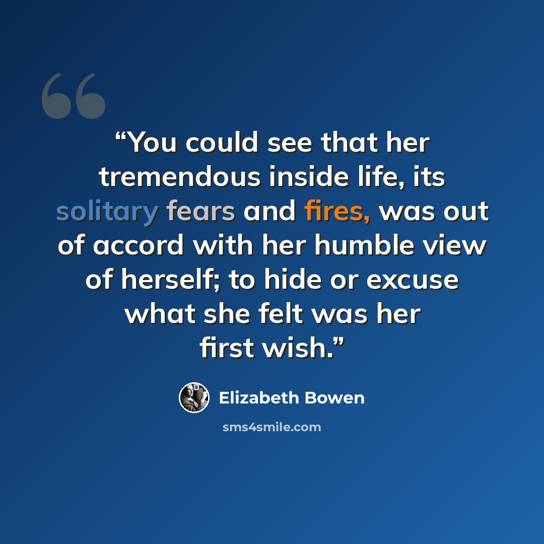 “You could see that her tremendous inside life, its solitary fears and fires, was out of accord with her humble view of herself; to hide or excuse what she felt was her first wish.” quote by Elizabeth Bowen