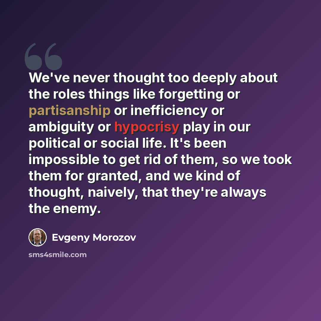 “We've never thought too deeply about the roles things like forgetting or partisanship or inefficiency or ambiguity or hypocrisy play in our political or social life. It's been impossible to get rid of them, so we took them for granted, and we kind of thought, naively, that they're always the enemy.” quote by Evgeny Morozov