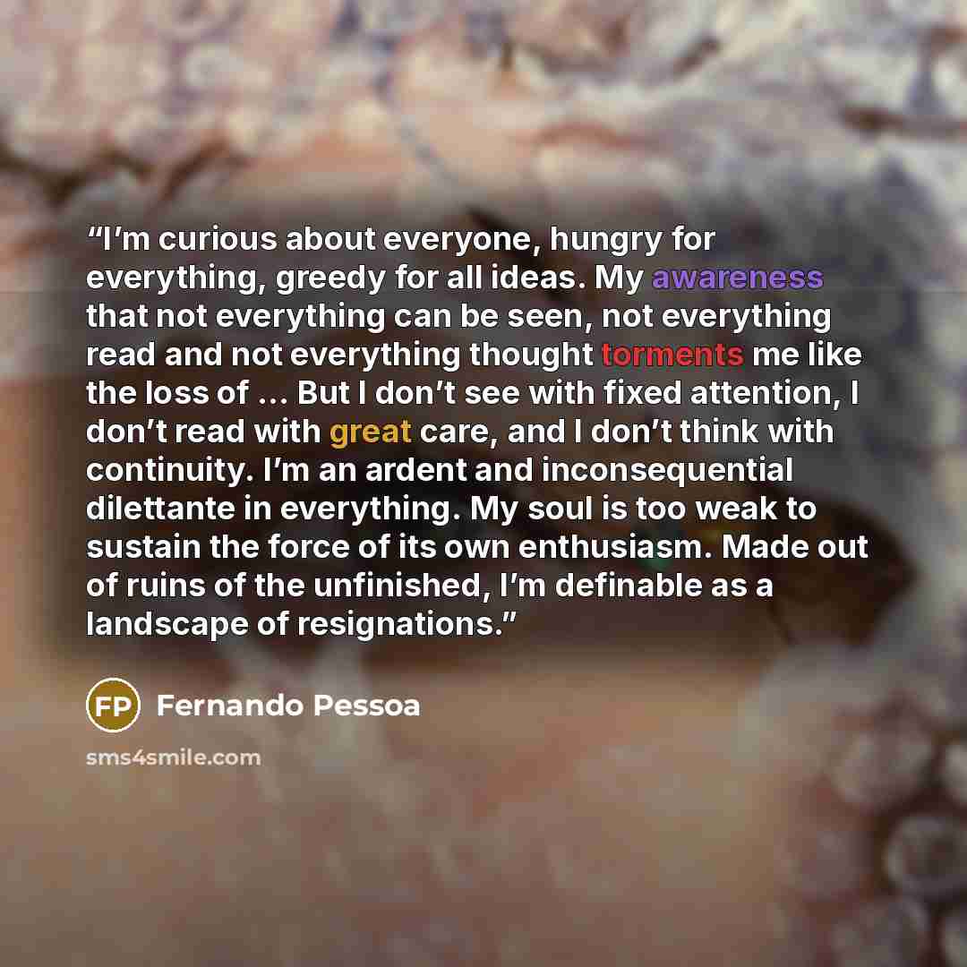 “I’m curious about everyone, hungry for everything, greedy for all ideas. My awareness that not everything can be seen, not everything read and not everything thought torments me like the loss of … But I don’t see with fixed attention, I don’t read with great care, and I don’t think with…” quote by Fernando Pessoa